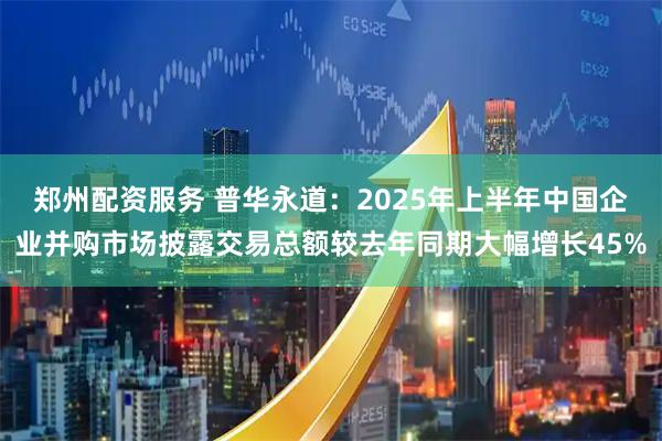 郑州配资服务 普华永道：2025年上半年中国企业并购市场披露交易总额较去年同期大幅增长45%