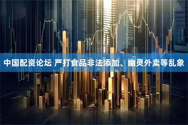 中国配资论坛 严打食品非法添加、幽灵外卖等乱象