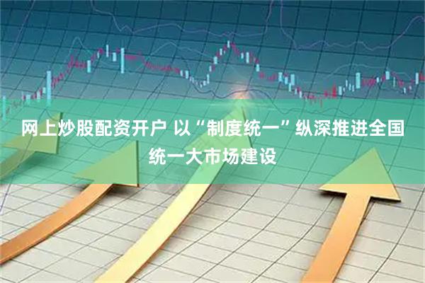 网上炒股配资开户 以“制度统一”纵深推进全国统一大市场建设