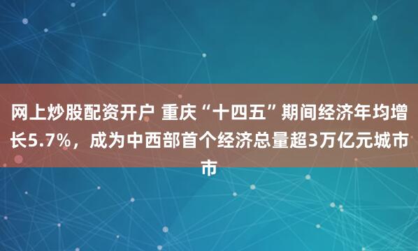 网上炒股配资开户 重庆“十四五”期间经济年均增长5.7%，成为中西部首个经济总量超3万亿元城市