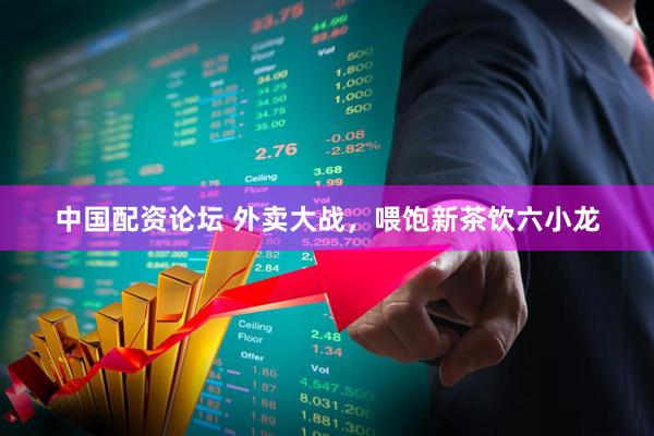 中国配资论坛 外卖大战，喂饱新茶饮六小龙