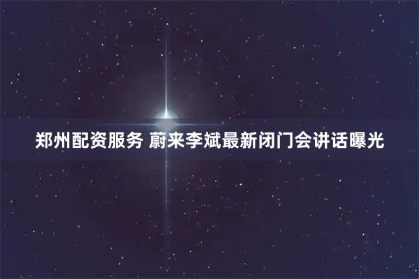 郑州配资服务 蔚来李斌最新闭门会讲话曝光