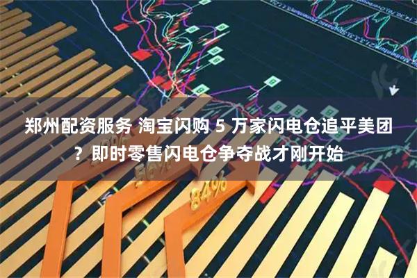 郑州配资服务 淘宝闪购 5 万家闪电仓追平美团？即时零售闪电仓争夺战才刚开始