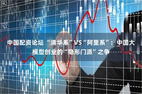 中国配资论坛 “清华系”VS“阿里系”：中国大模型创业的“隐形门派”之争