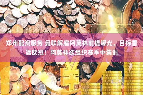 郑州配资服务 曼联解雇阿莫林前提曝光，目标重返欧冠！阿莫林欲组织赛季中集训