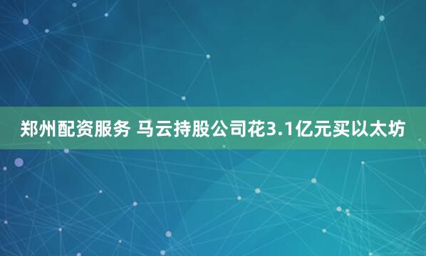 郑州配资服务 马云持股公司花3.1亿元买以太坊