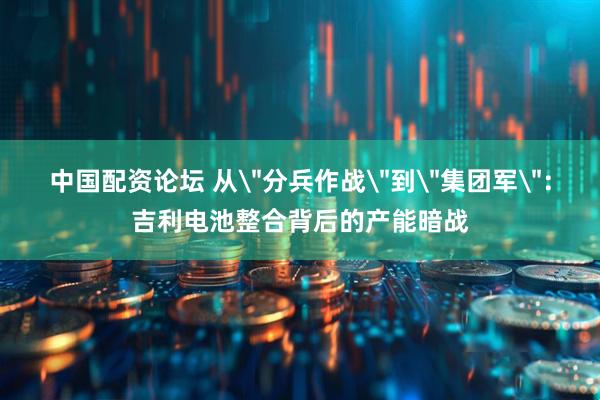 中国配资论坛 从＂分兵作战＂到＂集团军＂：吉利电池整合背后的产能暗战