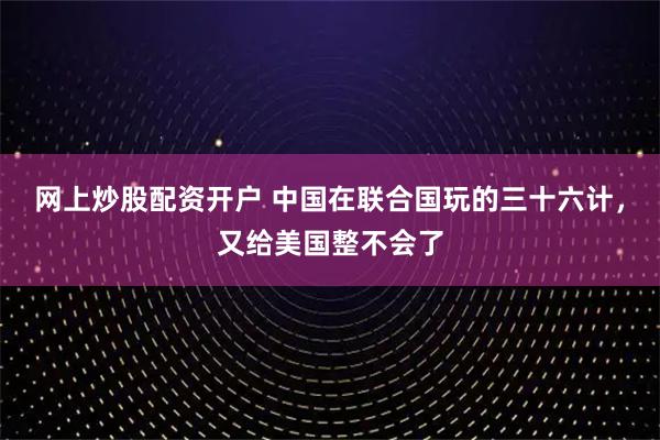 网上炒股配资开户 中国在联合国玩的三十六计，又给美国整不会了