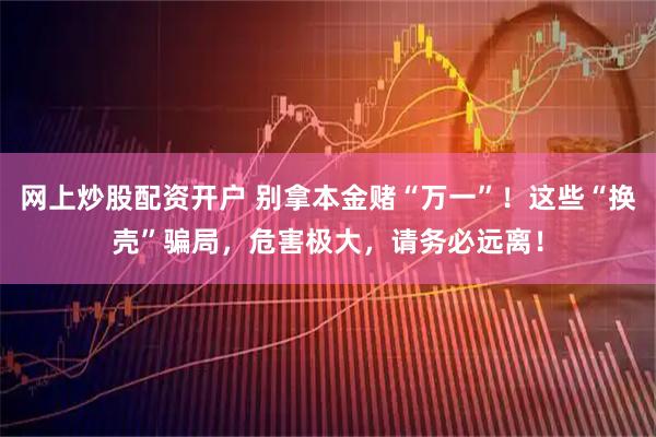 网上炒股配资开户 别拿本金赌“万一”！这些“换壳”骗局，危害极大，请务必远离！