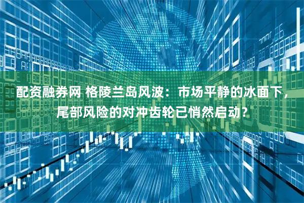 配资融券网 格陵兰岛风波：市场平静的冰面下，尾部风险的对冲齿轮已悄然启动？