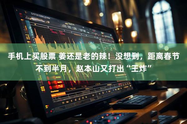 手机上买股票 姜还是老的辣！没想到，距离春节不到半月，赵本山又打出“王炸”