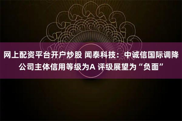 网上配资平台开户炒股 闻泰科技：中诚信国际调降公司主体信用等级为A 评级展望为“负面”