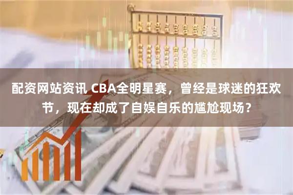 配资网站资讯 CBA全明星赛，曾经是球迷的狂欢节，现在却成了自娱自乐的尴尬现场？