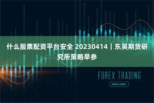 什么股票配资平台安全 20230414｜东吴期货研究所策略早参