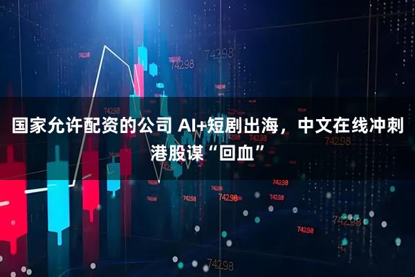 国家允许配资的公司 AI+短剧出海，中文在线冲刺港股谋“回血”