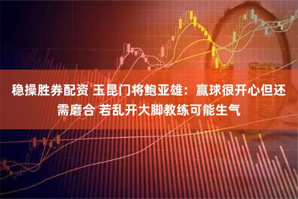 稳操胜券配资 玉昆门将鲍亚雄：赢球很开心但还需磨合 若乱开大脚教练可能生气