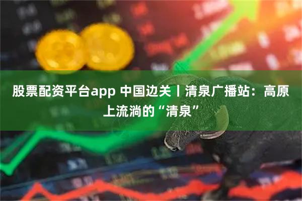 股票配资平台app 中国边关丨清泉广播站：高原上流淌的“清泉”