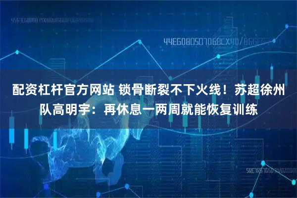 配资杠杆官方网站 锁骨断裂不下火线！苏超徐州队高明宇：再休息一两周就能恢复训练