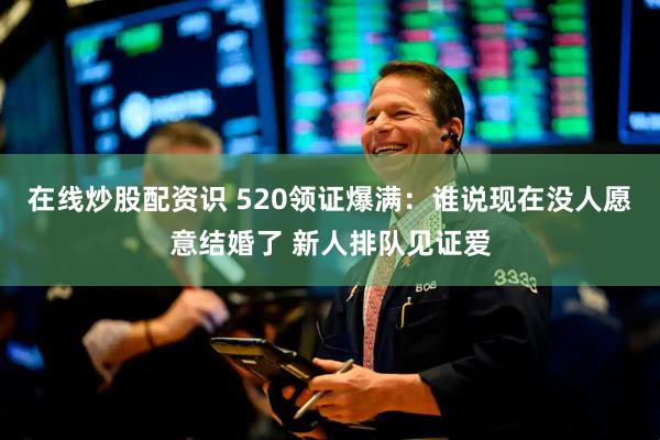 在线炒股配资识 520领证爆满：谁说现在没人愿意结婚了 新人排队见证爱