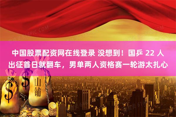 中国股票配资网在线登录 没想到！国乒 22 人出征首日就翻车，男单两人资格赛一轮游太扎心