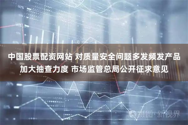 中国股票配资网站 对质量安全问题多发频发产品加大抽查力度 市场监管总局公开征求意见