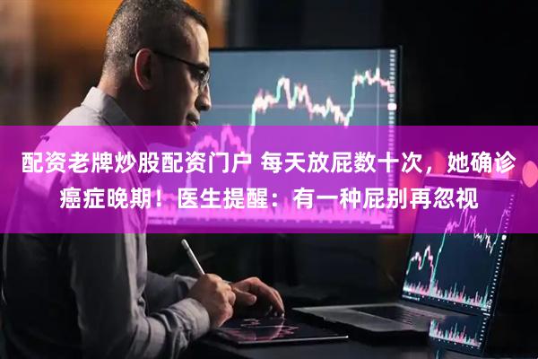 配资老牌炒股配资门户 每天放屁数十次，她确诊癌症晚期！医生提醒：有一种屁别再忽视