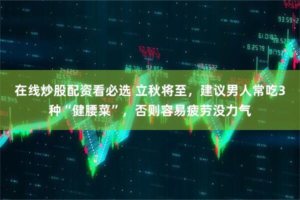 在线炒股配资看必选 立秋将至，建议男人常吃3种“健腰菜”，否则容易疲劳没力气