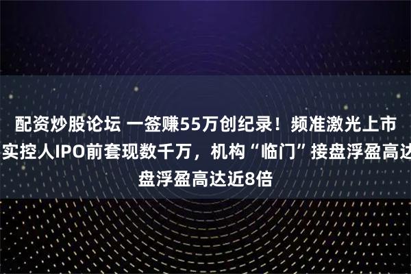 配资炒股论坛 一签赚55万创纪录！频准激光上市狂欢：实控人IPO前套现数千万，机构“临门”接盘浮盈高达近8倍