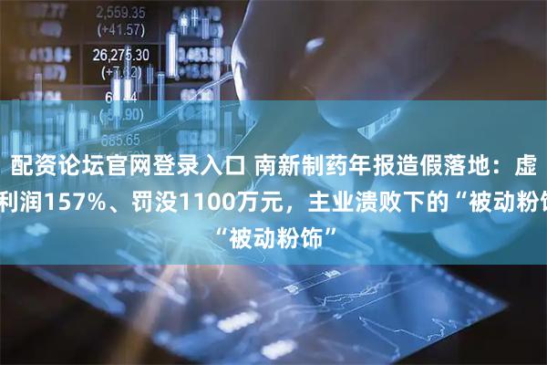 配资论坛官网登录入口 南新制药年报造假落地：虚增利润157%、罚没1100万元，主业溃败下的“被动粉饰”